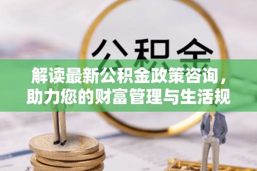 元宝解读最新公积金政策咨询，助力您的财富管理与生活规划