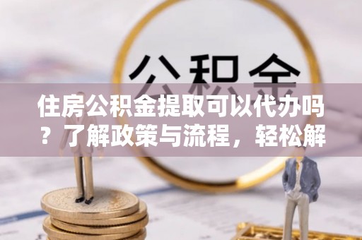 元宝住房公积金提取可以代办吗？了解政策与流程，轻松解决疑惑