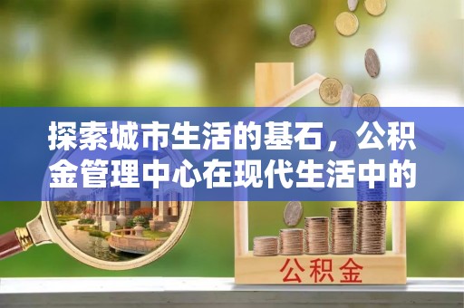 元宝探索城市生活的基石，公积金管理中心在现代生活中的重要角色