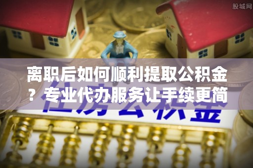 元宝离职后如何顺利提取公积金？专业代办服务让手续更简单
