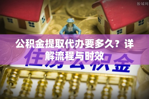 元宝公积金提取代办要多久？详解流程与时效